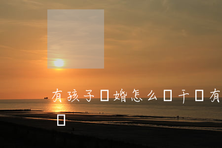 有孩子離婚怎么斷干凈(有孩子離婚怎么斷干凈)
