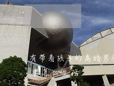 有带着孩子的离婚男(和离婚带着孩子的男的要怎么生活)
