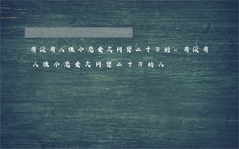有没有人谈个恋爱欠网贷二十万的-有没有人谈个恋爱欠网贷二十万的人