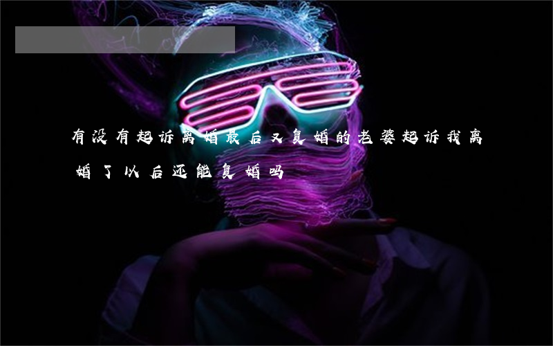 有没有起诉离婚最后又复婚的(老婆起诉我离婚了,以后还能复婚吗)