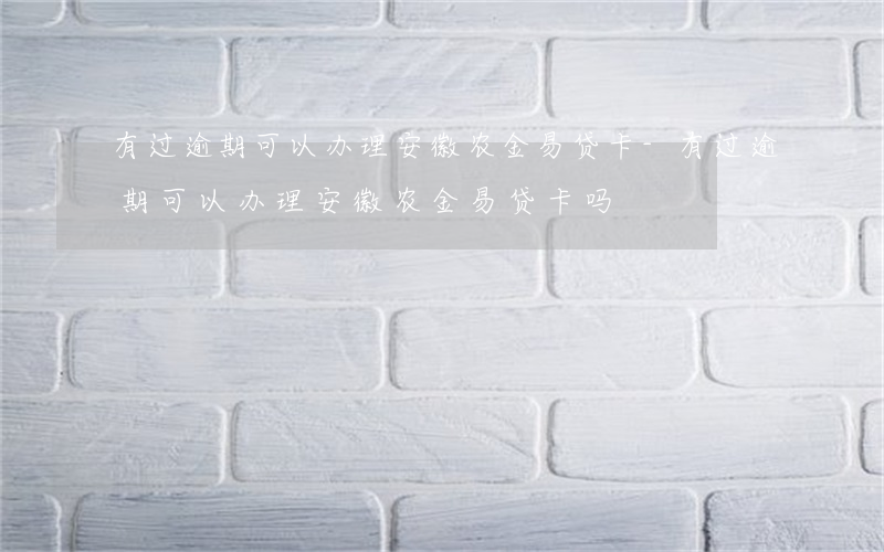 有过逾期可以办理安徽农金易贷卡-有过逾期可以办理安徽农金易贷卡吗