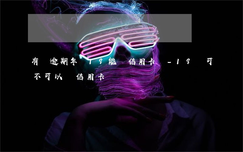 有過逾期年齡19能辦信用卡嗎-19歲可不可以辦信用卡