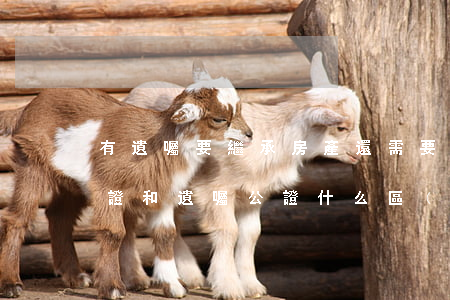 有遺囑要繼承房產還需要公證嗎(房產繼承公證和遺囑公證什么區(qū)別)
