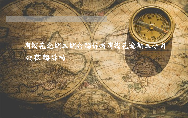 有钱花逾期三期会起诉吗(有钱花逾期三个月会被起诉吗)