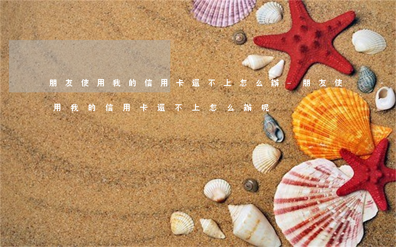 朋友使用我的信用卡還不上怎么辦-朋友使用我的信用卡還不上怎么辦呢