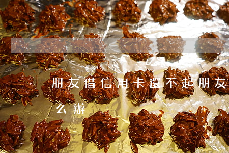 朋友借信用卡還不起(朋友借信用卡還不起怎么辦)