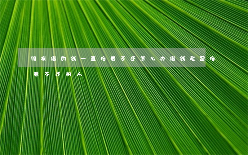 朋友借的钱一直拖着不还怎么办(借钱老是拖着不还的人)