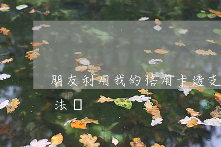 朋友利用我的信用卡透支(透支別人信用卡犯法嗎)