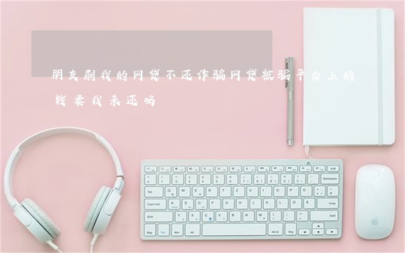 朋友刷我的网贷不还诈骗(网贷被骗平台上的钱要我来还吗)