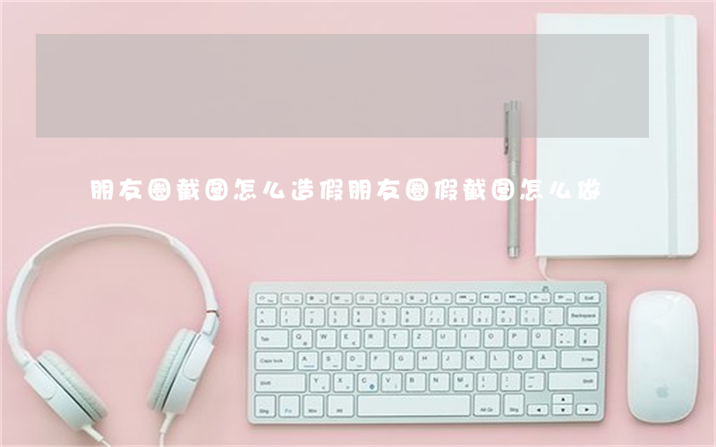 朋友圈截图怎么造假(朋友圈假截图怎么做)