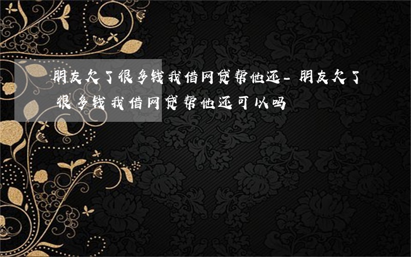 朋友欠了很多钱我借网贷帮他还-朋友欠了很多钱我借网贷帮他还可以吗