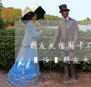 朋友欠信用卡不還與聯(lián)系人有責任嗎（朋友欠信用卡1年沒還）