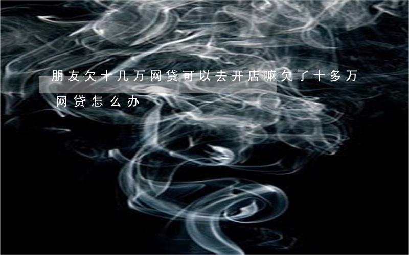 朋友欠十几万网贷可以去开店嘛(欠了十多万网贷怎么办)