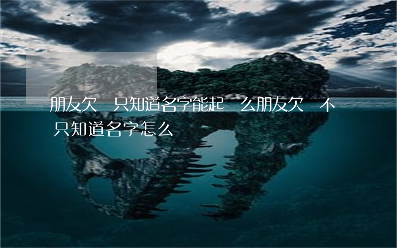 朋友欠錢只知道名字能起訴么(朋友欠錢不還只知道名字怎么辦)