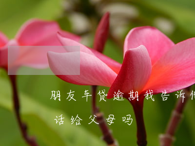 朋友车贷逾期我告诉他父母(车贷逾期会打电话给父母吗)