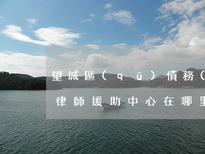 望城區(qū)債務(wù)拖欠律師(望城律師援助中心在哪里)