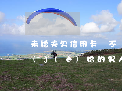 未婚夫欠信用卡該不該告訴父母(欠信用卡結(jié)婚的男人)