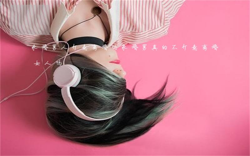 未婚男人介意离婚吗(未婚男真的不介意离婚女人吗)