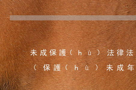 未成保護(hù)法律法規(guī)政策(保護(hù)未成年的法律法規(guī)有哪些)