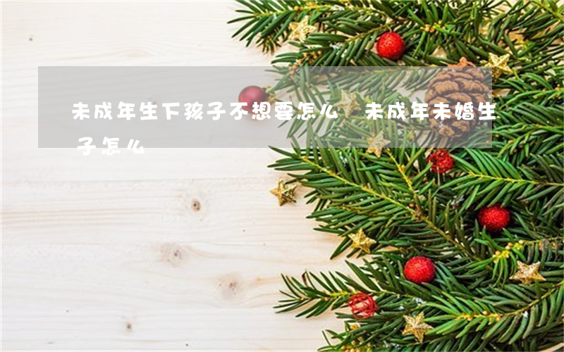 未成年生下孩子不想要怎么辦(未成年未婚生子怎么辦)
