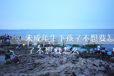 未成年生下孩子不想要怎么辦(未成年生下孩子不想要怎么辦)