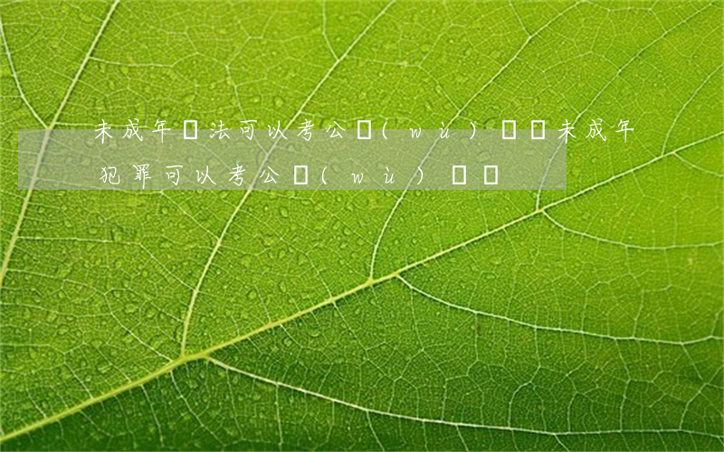 未成年違法可以考公務(wù)員嗎(未成年犯罪可以考公務(wù)員嗎)