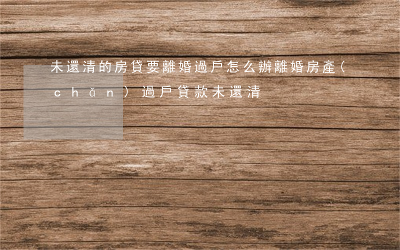 未還清的房貸要離婚過戶怎么辦(離婚房產(chǎn)過戶貸款未還清)