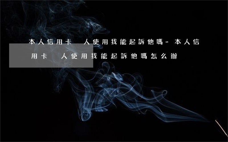 本人信用卡別人使用我能起訴他嗎-本人信用卡別人使用我能起訴他嗎怎么辦