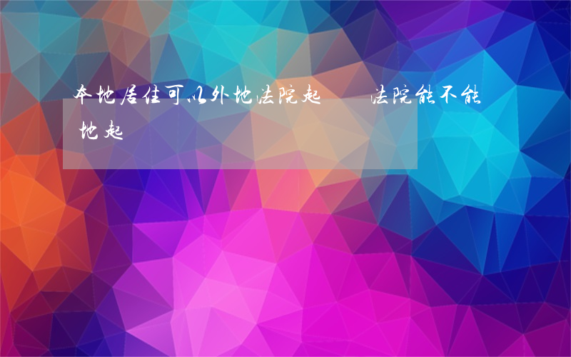 本地居住可以外地法院起訴嗎(法院能不能異地起訴)