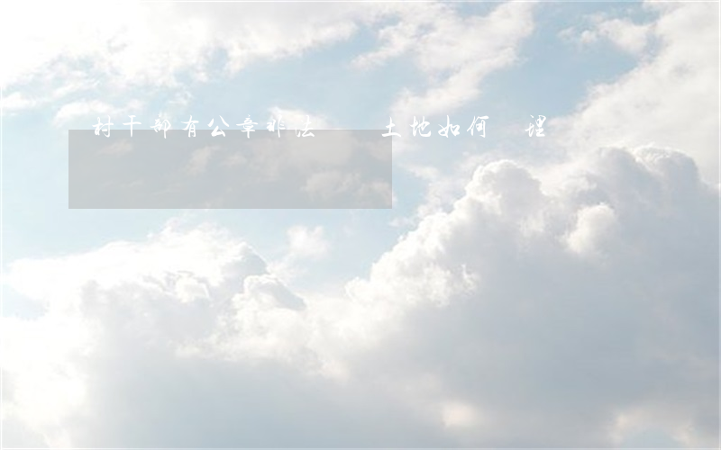 村干部有公章非法買賣土地如何處理
