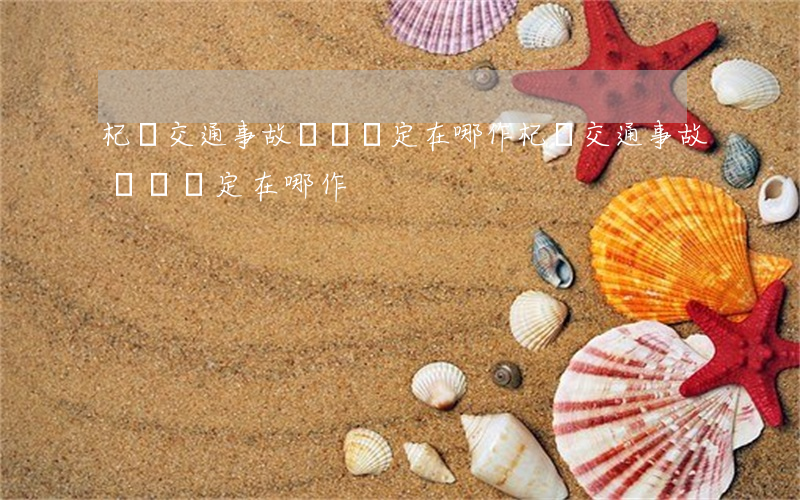 杞縣交通事故傷殘鑒定在哪作(杞縣交通事故傷殘鑒定在哪作)