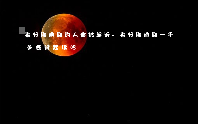 来分期逾期的人有被起诉-来分期逾期一千多会被起诉吗