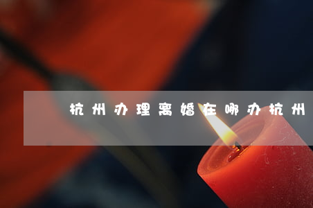 杭州办理离婚在哪办(杭州离婚登记)