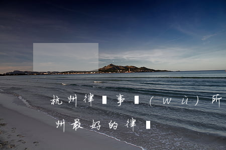 杭州律師事務(wù)所哪個(gè)好(杭州最好的律師)