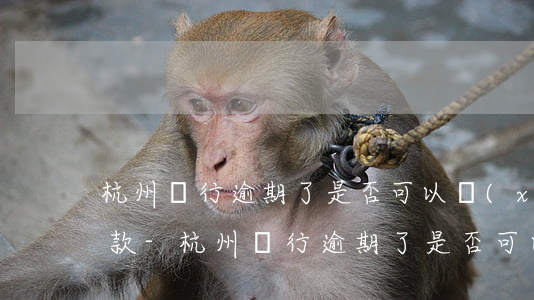 杭州銀行逾期了是否可以協(xié)議還款-杭州銀行逾期了是否可以協(xié)議還款呢