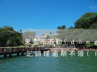 東莞市不動(dòng)產(chǎn)登記辦理逾期不領(lǐng)-東莞市不動(dòng)產(chǎn)登記辦理逾期不領(lǐng)結(jié)婚證