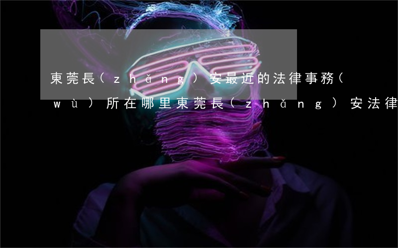 東莞長(zhǎng)安最近的法律事務(wù)所在哪里(東莞長(zhǎng)安法律援助中心)