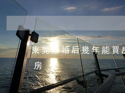 東莞離婚后幾年能買房(東莞離婚后幾年能買房)