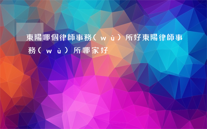 東陽哪個律師事務(wù)所好(東陽律師事務(wù)所哪家好)