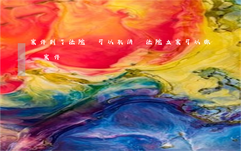 案件到了法院還可以取消嗎(法院立案可以撤銷案件嗎)