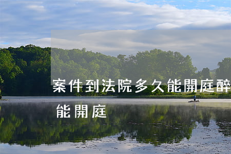 案件到法院多久能開庭(醉駕案件到法院多久能開庭)