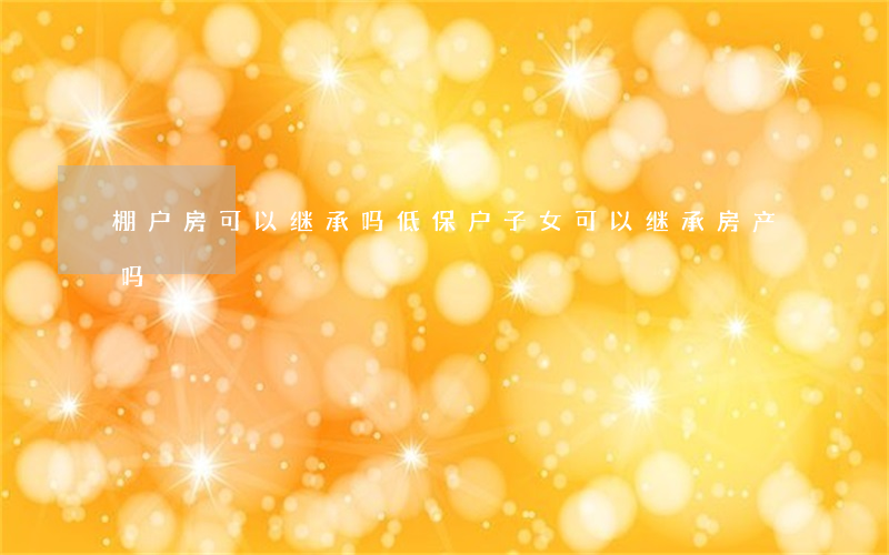 棚户房可以继承吗(低保户子女可以继承房产吗)