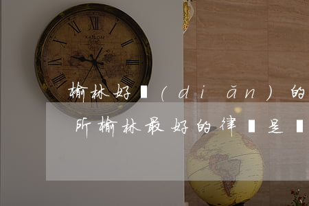 榆林好點(diǎn)的律師事務(wù)所(榆林最好的律師是誰)