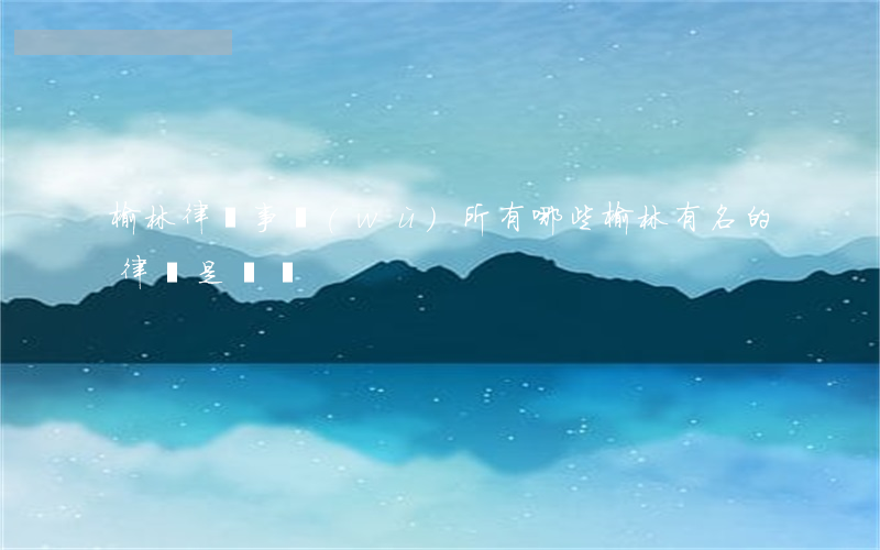 榆林律師事務(wù)所有哪些(榆林有名的律師是誰們)