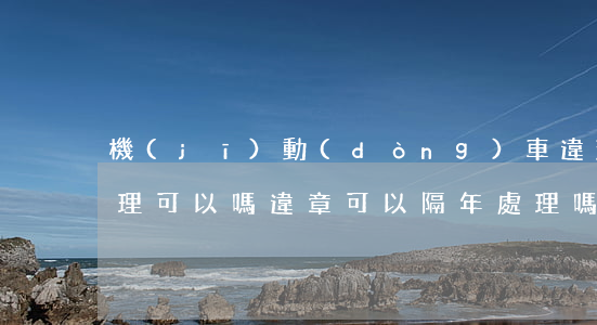 機(jī)動(dòng)車違法隔一年處理可以嗎(違章可以隔年處理嗎)