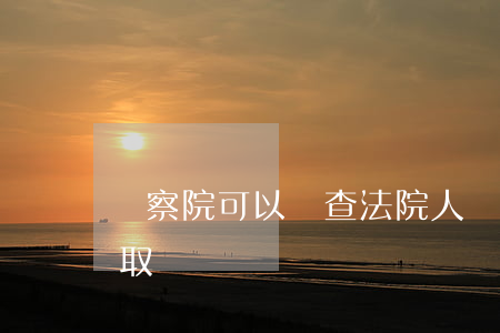 檢察院可以調查法院人員嗎(檢察院可以調查取證嗎?)