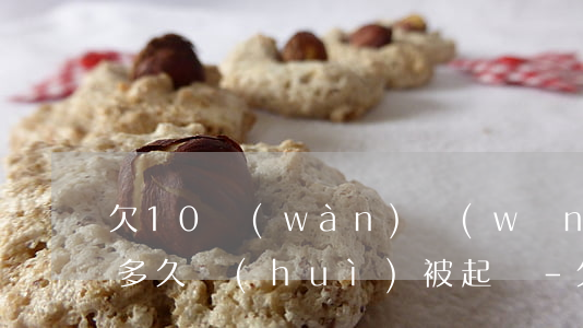 欠10萬(wàn)網(wǎng)貸逾期多久會(huì)被起訴-欠10萬(wàn)網(wǎng)貸逾期多久會(huì)被起訴呢
