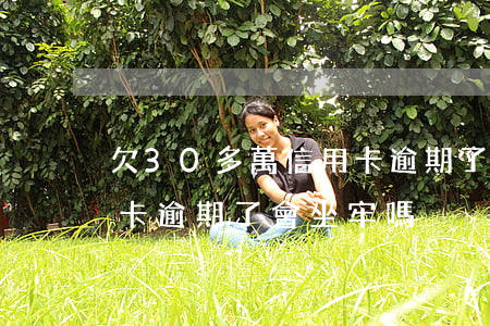 欠30多萬信用卡逾期了-欠30多萬信用卡逾期了會坐牢嗎