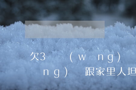 欠3萬網(wǎng)貸跟家里坦白(網(wǎng)貸跟家里人坦白)