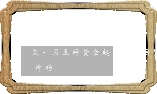 欠一万五网贷会起诉吗(欠网贷一千五会被起诉吗)